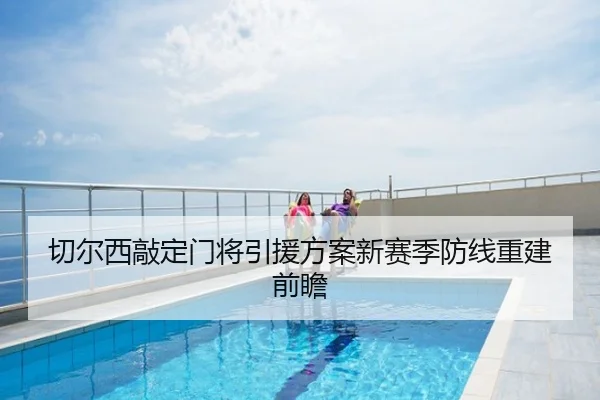 切尔西敲定门将引援方案新赛季防线重建前瞻